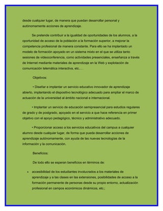 desde cualquier lugar, de manera que puedan desarrollar personal y
autónomamente acciones de aprendizaje.

       Se pretende contribuir a la igualdad de oportunidades de los alumnos, a la
oportunidad de acceso de la población a la formación superior, a mejorar la
competencia profesional de manera constante. Para ello se ha implantado un
modelo de formación apoyado en un sistema mixto en el que se utiliza tanto
sesiones de videoconferencia, como actividades presenciales, enseñanza a través
de Internet mediante materiales de aprendizaje en la Web y explotación de
comunicación telemática interactiva, etc.…

       Objetivos:

       • Diseñar e implantar un servicio educativo innovador de aprendizaje
abierto, implantando el dispositivo tecnológico adecuado para ampliar el marco de
actuación de la universidad al ámbito nacional e internacional.

       • Implantar un servicio de educación semipresencial para estudios regulares
de grado y de postgrado, apoyado en el servicio a que hace referencia en primer
objetivo con el apoyo pedagógico, técnico y administrativo adecuado.

       • Proporcionar acceso a los servicios educativos del campus a cualquier
alumno desde cualquier lugar, de forma que pueda desarrollar acciones de
aprendizaje autónomamente, con ayuda de las nuevas tecnologías de la
información y la comunicación.

       Beneficios:

       De todo ello se esperan beneficios en términos de:

   •   accesibilidad de los estudiantes involucrados a los materiales de
       aprendizaje y a las clases en las extensiones, posibilidades de acceso a la
       formación permanente de personas desde su propio entorno, actualización
       profesional en campos económicos dinámicos, etc.;
 