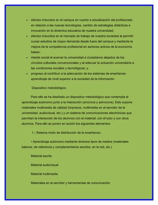 •   efectos inducidos en el campus en cuanto a actualización del profesorado
       en relación a las nuevas tecnologías, cambio de estrategias didácticas e
       innovación en la dinámica educativa de nuestra universidad;
   •   efectos inducidos en el mercado de trabajo de nuestra sociedad al permitir
       cursar estudios de mayor demanda desde fuera del campus y mediante la
       mejora de la competencia profesional en sectores activos de la economía
       balear;
   •   interés social al acercar la universidad a ciudadanos alejados de los
       circuitos culturales convencionales y al adecuar la actuación universitaria a
       las condiciones sociales y tecnológicas; y,
   •   progreso al contribuir a la adecuación de los sistemas de enseñanza-
       aprendizaje de nivel superior a la sociedad de la información.

       Dispositivo metodológico

       Para ello se ha diseñado un dispositivo metodológico que contempla el
aprendizaje autónomo junto a la interacción (síncrona y asíncrona). Esto supone
materiales multimedia de calidad (impresos, multimedia en el servidor de la
universidad, audiovisual, etc.) y un sistema de comunicaciones electrónicas que
permitan la interacción de los alumnos con el material, con el tutor y con otros
alumnos. Para ello se ponen en acción los siguientes elementos:

       1.- Sistema mixto de distribución de la enseñanza:

       • Aprendizaje autónomo mediante diversos tipos de medios (materiales
básicos, de referencia y complementarios escritos, en la red, etc.)

       Material escrito

       Material audiovisual

       Material multimedia

       Materiales en el servidor y herramientas de comunicación
 