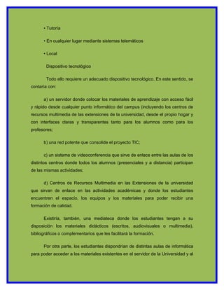 • Tutoría

      • En cualquier lugar mediante sistemas telemáticos

      • Local

        Dispositivo tecnológico

        Todo ello requiere un adecuado dispositivo tecnológico. En este sentido, se
contaría con:

      a) un servidor donde colocar los materiales de aprendizaje con acceso fácil
y rápido desde cualquier punto informático del campus (incluyendo los centros de
recursos multimedia de las extensiones de la universidad, desde el propio hogar y
con interfaces claras y transparentes tanto para los alumnos como para los
profesores;

      b) una red potente que consolide el proyecto TIC;

      c) un sistema de videoconferencia que sirve de enlace entre las aulas de los
distintos centros donde todos los alumnos (presenciales y a distancia) participan
de las mismas actividades;

      d) Centros de Recursos Multimedia en las Extensiones de la universidad
que sirvan de enlace en las actividades académicas y donde los estudiantes
encuentren el espacio, los equipos y los materiales para poder recibir una
formación de calidad.

      Existiría, también, una mediateca donde los estudiantes tengan a su
disposición los materiales didácticos (escritos, audiovisuales o multimedia),
bibliográficos o complementarios que les facilitará la formación.

      Por otra parte, los estudiantes dispondrían de distintas aulas de informática
para poder acceder a los materiales existentes en el servidor de la Universidad y al
 
