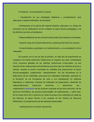 Formadores, cuya participación supone:

       • Actualización de sus estrategias didácticas y procedimientos para
adecuarse al sistema telemático de formación.

       • Participación en la autoría del material didáctico adecuado a su campo de
actuación (con la colaboración de las unidades de apoyo técnico-pedagógico y de
los distintos servicios universitarios).

       • Responsabilizarse de las acciones presenciales (de presencia continuada).

       • Hacerse cargo de la tutoría electrónica y presencial de todos los usuarios

       • Comprometerse a participar en el mantenimiento y a la actualización de los
materiales.

       De acuerdo con lo que se dijo al principio, en este tipo de experiencias es
necesaria una fuerte implicación institucional, se requiere que sean considerados
como proyectos globales de las distintas instituciones involucradas, ya que
además de las implicaciones administrativas que tiene para los distintos servicios y
centros, requiere la acción coordinada de unidades que proporcionan el apoyo
técnico-pedagógico (colaboración –asesoramiento- con los formadores en la
elaboración de los materiales; estructurar los materiales multimedia; participar en
la formación de los formadores de cara a una actualización en sistemas
telemáticos y multimedia: Creación de materiales de presentación, desarrollo de
videoconferencias,        interacción      sincrónica   y      asincrónica,    etc...;
colaboración/coordinación de las acciones conjuntas de los otros servicios), de los
servicios informáticos, de recursos audiovisuales, de publicaciones, y, sobre todo,
de los nodos de la red o consorcio en vistas al acceso a los materiales por parte de
los alumnos, al apoyo técnico a los usuarios de los Centros de Recursos
Multimedia y a la organización de las sesiones presenciales.

        Implicaciones en el entorno del alumno.
 