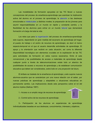 Las modalidades de formación apoyadas en las TIC llevan a nuevas
concepciones del proceso de enseñanza-aprendizaje que acentúan la implicación
activa del alumno en el proceso de aprendizaje; la atención a las destrezas
emocionales e intelectuales a distintos niveles; la preparación de los jóvenes para
asumir responsabilidades en un mundo en rápido y constante cambio, y la
flexibilidad de los alumnos para entrar en un mundo laboral que demandará
formación a lo largo de toda la vida.

      Los retos que para la organización del proceso de enseñanza-aprendizaje
esto supone, dependerán en gran medida del escenario de aprendizaje (el hogar,
el puesto de trabajo o el centro de recursos de aprendizaje), es decir el marco
espacio-temporal en el que el usuario desarrolla actividades de aprendizaje. El
apoyo y la orientación que recibirá en cada situación, así como la diferente
disponibilidad tecnológica son elementos cruciales en la explotación de las TIC
para actividades de formación en estos nuevos escenarios. Entre el aula
convencional y las posibilidades de acceso a materiales de aprendizaje desde
cualquier punto a través de telecomunicaciones existe todo un abanico de
posibilidades de acceso a recursos de aprendizaje y de establecer comunicación
educativa que deben ser considerados, sobre todo en una proyección de futuro.

      El énfasis se traslada de la enseñanza al aprendizaje y esto supone nuevos
alumnos-usuarios que se caracterizan por una nueva relación con el saber, por
nuevas prácticas de aprendizaje y adaptables a situaciones educativas en
permanente cambio. Las implicaciones desde esta perspectiva sobre el rol del
alumno implica (Salinas 1997):

      1.- Acceso a un amplio rango de recursos de aprendizaje.
                                                                        indice




      2.- Control activo de los recursos de aprendizaje.

      3.- Participación    de los alumnos en experiencias de aprendizaje
individualizadas basadas en sus destrezas, conocimientos, intereses y objetivos.
 