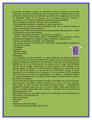 innovación tecnológica pueden ser entendidos como un proceso de innovación
social que moviliza las capacidades de la organización, constituyéndose en una
instancia de generación de conocimiento que remite a los saberes que se recrean
en diferentes áreas de la empresa, en un proceso dinámico, continuo y
acumulativo; que modifica y reelabora las competencias organizativas.
Otras ventajas que podemos mencionar son las siguientes:
- brindar grandes beneficios y adelantos en salud y educación;
- potenciar a las personas y actores sociales, ONG, etc., a través de redes de
apoyo e intercambio y lista de discusión.
- apoyar a las PYME de las personas empresarias locales para presentar y vender
sus productos a través de la Internet.
- permitir el aprendizaje interactivo y la educación a distancia.
- impartir nuevos conocimientos para la empleabilidad que requieren muchas
competencias (integración, trabajo en equipo, motivación, disciplina, etc.).
- ofrecer nuevas formas de trabajo, como teletrabajo
- dar acceso al flujo de conocimientos e información para empoderar y mejorar las
vidas de las personas.
- Facilidades
- Exactitud




                                                                            indice
- Menores riesgos
- Menores costos
Desventajas:
- Los beneficios de esta revolución no están distribuidos de manera equitativa;
junto con el crecimiento de la red Internet ha surgido un nuevo tipo de pobreza que
separa los países en desarrollo de la información, dividiendo los educandos de los
analfabetos, los ricos de los pobres, los jóvenes de los viejos, los habitantes
urbanos de los rurales, diferenciando en todo momento a las mujeres de los
varones. Según se afirma en el informe sobre el empleo en el mundo 2001 de la
OIT "la vida en el trabajo en la economía de la información", aunque el rápido
desarrollo de la tecnología de la información y la comunicación (TIC) constituye
una "revolución en ciernes", las disparidades en su difusión y utilización implican
un riesgo de ampliación de la ya ancha "brecha digital" existente entre "los ricos y
los pobres" tecnológicos.
El internauta típico a escala mundial es hombre, de alrededor de 36 años de edad,
con educación universitaria, ingresos elevados, que vive en una zona urbana y
habla inglés. En este contexto, las mujeres latinoamericanas - y especialmente
aquéllas de ingresos bajos que viven en zonas rurales - tienen que enfrentar un
doble -o un triple- desafío para estar incluidas y conectadas en el desarrollo de la
aldea global de las Tics.
Otras desventajas que se pueden observar en la utilización de las tecnologías de
información y comunicación son:
Falta de privacidad
Aislamiento
Fraude
Merma los puestos de trabajo
¿Cuáles son las características de las Tics?
 