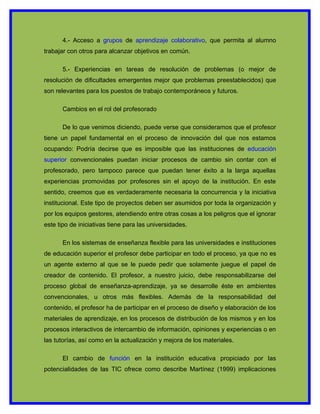 4.- Acceso a grupos de aprendizaje colaborativo, que permita al alumno
trabajar con otros para alcanzar objetivos en común.

      5.- Experiencias en tareas de resolución de problemas (o mejor de
resolución de dificultades emergentes mejor que problemas preestablecidos) que
son relevantes para los puestos de trabajo contemporáneos y futuros.

      Cambios en el rol del profesorado

      De lo que venimos diciendo, puede verse que consideramos que el profesor
tiene un papel fundamental en el proceso de innovación del que nos estamos
ocupando: Podría decirse que es imposible que las instituciones de educación
superior convencionales puedan iniciar procesos de cambio sin contar con el
profesorado, pero tampoco parece que puedan tener éxito a la larga aquellas
experiencias promovidas por profesores sin el apoyo de la institución. En este
sentido, creemos que es verdaderamente necesaria la concurrencia y la iniciativa
institucional. Este tipo de proyectos deben ser asumidos por toda la organización y
por los equipos gestores, atendiendo entre otras cosas a los peligros que el ignorar
este tipo de iniciativas tiene para las universidades.

      En los sistemas de enseñanza flexible para las universidades e instituciones
de educación superior el profesor debe participar en todo el proceso, ya que no es
un agente externo al que se le puede pedir que solamente juegue el papel de
creador de contenido. El profesor, a nuestro juicio, debe responsabilizarse del
proceso global de enseñanza-aprendizaje, ya se desarrolle éste en ambientes
convencionales, u otros más flexibles. Además de la responsabilidad del
contenido, el profesor ha de participar en el proceso de diseño y elaboración de los
materiales de aprendizaje, en los procesos de distribución de los mismos y en los
procesos interactivos de intercambio de información, opiniones y experiencias o en
las tutorías, así como en la actualización y mejora de los materiales.

      El cambio de función en la institución educativa propiciado por las
potencialidades de las TIC ofrece como describe Martínez (1999) implicaciones
 