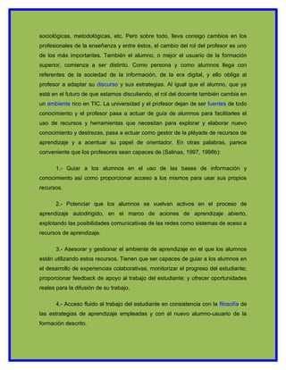 sociológicas, metodológicas, etc. Pero sobre todo, lleva consigo cambios en los
profesionales de la enseñanza y entre éstos, el cambio del rol del profesor es uno
de los más importantes. También el alumno, o mejor el usuario de la formación
superior, comienza a ser distinto. Como persona y como alumnos llega con
referentes de la sociedad de la información, de la era digital, y ello obliga al
profesor a adaptar su discurso y sus estrategias. Al igual que el alumno, que ya
está en el futuro de que estamos discutiendo, el rol del docente también cambia en
un ambiente rico en TIC. La universidad y el profesor dejan de ser fuentes de todo
conocimiento y el profesor pasa a actuar de guía de alumnos para facilitarles el
uso de recursos y herramientas que necesitan para explorar y elaborar nuevo
conocimiento y destrezas, pasa a actuar como gestor de la pléyade de recursos de
aprendizaje y a acentuar su papel de orientador. En otras palabras, parece
conveniente que los profesores sean capaces de (Salinas, 1997, 1998b):

      1.- Guiar a los alumnos en el uso de las bases de información y
conocimiento así como proporcionar acceso a los mismos para usar sus propios
recursos.

      2.- Potenciar que los alumnos se vuelvan activos en el proceso de
aprendizaje autodirigido, en el marco de aciones de aprendizaje abierto,
explotando las posibilidades comunicativas de las redes como sistemas de aceso a
recursos de aprendizaje.

      3.- Asesorar y gestionar el ambiente de aprendizaje en el que los alumnos
están utilizando estos recursos. Tienen que ser capaces de guiar a los alumnos en
el desarrollo de experiencias colaborativas, monitorizar el progreso del estudiante;
proporcionar feedback de apoyo al trabajo del estudiante; y ofrecer oportunidades
reales para la difusión de su trabajo.

      4.- Acceso fluido al trabajo del estudiante en consistencia con la filosofía de
las estrategias de aprendizaje empleadas y con el nuevo alumno-usuario de la
formación descrito.
 