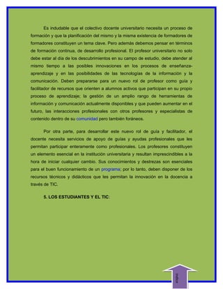 Es indudable que el colectivo docente universitario necesita un proceso de
formación y que la planificación del mismo y la misma existencia de formadores de
formadores constituyen un tema clave. Pero además debemos pensar en términos
de formación continua, de desarrollo profesional. El profesor universitario no solo
debe estar al día de los descubrimientos en su campo de estudio, debe atender al
mismo tiempo a las posibles innovaciones en los procesos de enseñanza-
aprendizaje y en las posibilidades de las tecnologías de la información y la
comunicación. Deben prepararse para un nuevo rol de profesor como guía y
facilitador de recursos que orienten a alumnos activos que participan en su propio
proceso de aprendizaje; la gestión de un amplio rango de herramientas de
información y comunicación actualmente disponibles y que pueden aumentar en el
futuro, las interacciones profesionales con otros profesores y especialistas de
contenido dentro de su comunidad pero también foráneos.

      Por otra parte, para desarrollar este nuevo rol de guía y facilitador, el
docente necesita servicios de apoyo de guías y ayudas profesionales que les
permitan participar enteramente como profesionales. Los profesores constituyen
un elemento esencial en la institución universitaria y resultan imprescindibles a la
hora de iniciar cualquier cambio. Sus conocimientos y destrezas son esenciales
para el buen funcionamiento de un programa; por lo tanto, deben disponer de los
recursos técnicos y didácticos que les permitan la innovación en la docencia a
través de TIC.

      5. LOS ESTUDIANTES Y EL TIC:
                                                                          indice
 