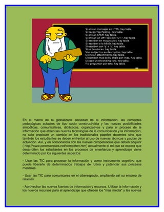 En el marco de la globalizada sociedad de la información, las corrientes
pedagógicas actuales de tipo socio constructivista y las nuevas posibilidades
simbólicas, comunicativas, didácticas, organizativas y para el proceso de la
información que abren las nuevas tecnologías de la comunicación y la información,
no solo propician un cambio en los tradicionales papeles docentes sino que
también los estudiantes se deben enfrentar al uso de nuevas técnicas y pautas de
actuación. Así, y en consonancia con las nuevas competencias que deben adquirir
( http://www.peremarques.net/competen.htm) actualmente el rol que se espera que
desarrollen los estudiantes en los procesos de enseñanza y aprendizaje viene
determinado por los siguientes aspectos:

- Usar las TIC para procesar la información y como instrumento cognitivo que
puede liberarle de determinados trabajos de rutina y potenciar sus porcesos
mentales.

- Usar las TIC para comunicarse en el ciberespacio, ampliando así su entorno de
relación.

- Aprovechar las nuevas fuentes de información y recursos. Utilizar la información y
los nuevos recursos para el aprendizaje que ofrecen los "más media" y las nuevas
 