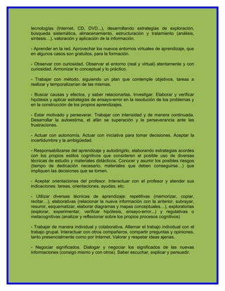 tecnologías (Internet, CD, DVD...), desarrollando estrategias de exploración,
búsqueda sistemática, almacenamiento, estructuración y tratamiento (análisis,
síntesis…), valoración y aplicación de la información.

- Aprender en la red. Aprovechar los nuevos entornos virtuales de aprendizaje, que
en algunos casos son gratuitos, para la formación.

- Observar con curiosidad. Observar el entorno (real y virtual) atentamente y con
curiosidad. Armonizar lo conceptual y lo práctico.

- Trabajar con método, siguiendo un plan que contemple objetivos, tareas a
realizar y temporalizarían de las mismas.

- Buscar causas y efectos, y saber relacionarlas. Investigar. Elaborar y verificar
hipótesis y aplicar estrategias de ensayo-error en la resolución de los problemas y
en la construcción de los propios aprendizajes.

- Estar motivado y perseverar. Trabajar con intensidad y de manera continuada.
Desarrollar la autoestima, el afán se superación y la perseverancia ante las
frustraciones.

- Actuar con autonomía. Actuar con iniciativa para tomar decisiones. Aceptar la
incertidumbre y la ambigüedad.

- Responsabilizarse del aprendizaje y autodirigirlo, elaborando estrategias acordes
con los propios estilos cognitivos que consideren el posible uso de diversas
técnicas de estudio y materiales didácticos. Conocer y asumir los posibles riesgos
(tiempo de dedicación necesario, materiales que deben conseguirse…) que
impliquen las decisiones que se tomen.

- Aceptar orientaciones del profesor. Interactuar con el profesor y atender sus
indicaciones: tareas, orientaciones, ayudas, etc.

- Utilizar diversas técnicas de aprendizaje: repetitivas (memorizar, copiar,
recitar…), elaborativas (relacionar la nueva información con la anterior, subrayar,
resumir, esquematizar, elaborar diagramas y mapas conceptuales…), exploratorias
(explorar, experimentar, verificar hipótesis, ensayo-error...) y regulativas o
metacognitivas (analizar y reflexionar sobre los propios procesos cognitivos)

- Trabajar de manera individual y colaborativa. Alternar el trabajo individual con el
trabajo grupal. Interactuar con otros compañeros, compartir preguntas y opiniones,
tanto presencialmente como por Internet. Valorar y respetar ideas ajenas.

- Negociar significados. Dialogar y negociar los significados de las nuevas
informaciones (consigo mismo y con otros). Saber escuchar, explicar y persuadir.
 