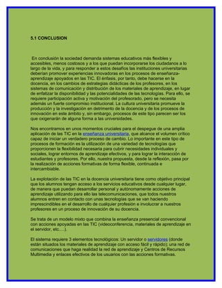 5.1 CONCLUSION



 En conclusión la sociedad demanda sistemas educativos más flexibles y
accesibles, menos costosos y a los que puedan incorporarse los ciudadanos a lo
largo de la vida, y para responder a estos desafíos las instituciones universitarias
deberían promover experiencias innovadoras en los procesos de enseñanza-
aprendizaje apoyados en las TIC. El énfasis, por tanto, debe hacerse en la
docencia, en los cambios de estrategias didácticas de los profesores, en los
sistemas de comunicación y distribución de los materiales de aprendizaje, en lugar
de enfatizar la disponibilidad y las potencialidades de las tecnologías. Para ello, se
requiere participación activa y motivación del profesorado, pero se necesita
además un fuerte compromiso institucional. La cultura universitaria promueve la
producción y la investigación en detrimento de la docencia y de los procesos de
innovación en este ámbito y, sin embargo, procesos de este tipo parecen ser los
que oxigenarán de alguna forma a las universidades.

Nos encontramos en unos momentos cruciales para el despegue de una amplia
aplicación de las TIC en la enseñanza universitaria, que alcance el volumen crítico
capaz de iniciar un verdadero proceso de cambio. Lo importante en este tipo de
procesos de formación es la utilización de una variedad de tecnologías que
proporcionen la flexibilidad necesaria para cubrir necesidades individuales y
sociales, lograr entornos de aprendizaje efectivos, y para lograr la interacción de
estudiantes y profesores. Por ello, nuestra propuesta, desde la reflexión, pasa por
la realización de acciones formativas de forma flexible, continuada e
intercambiable.

La explotación de las TIC en la docencia universitaria tiene como objetivo principal
que los alumnos tengan acceso a los servicios educativos desde cualquier lugar,
de manera que puedan desarrollar personal y autónomamente acciones de
aprendizaje utilizando para ello las telecomunicaciones, que todos nuestros
alumnos entren en contacto con unas tecnologías que se van haciendo
imprescindibles en el desarrollo de cualquier profesión e involucrar a nuestros
profesores en un proceso de innovación de su docencia.

Se trata de un modelo mixto que combina la enseñanza presencial convencional
con acciones apoyadas en las TIC (videoconferencia, materiales de aprendizaje en
el servidor, etc.…).

El sistema requiere 3 elementos tecnológicos: Un servidor o servidores (donde
están situados los materiales de aprendizaje con acceso fácil y rápido); una red de
comunicaciones que haga realidad la red de aprendizaje y Centros de Recursos
Multimedia y enlaces efectivos de los usuarios con las acciones formativas.
 