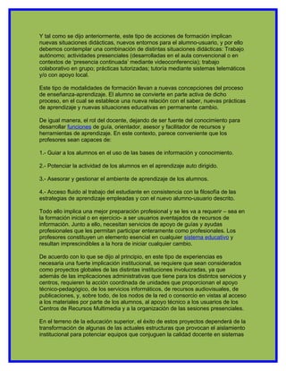 Y tal como se dijo anteriormente, este tipo de acciones de formación implican
nuevas situaciones didácticas, nuevos entornos para el alumno-usuario, y por ello
debemos contemplar una combinación de distintas situaciones didácticas: Trabajo
autónomo; actividades presenciales (desarrolladas en el aula convencional o en
contextos de ‘presencia continuada’ mediante videoconferencia); trabajo
colaborativo en grupo; prácticas tutorizadas; tutoría mediante sistemas telemáticos
y/o con apoyo local.

Este tipo de modalidades de formación llevan a nuevas concepciones del proceso
de enseñanza-aprendizaje. El alumno se convierte en parte activa de dicho
proceso, en el cual se establece una nueva relación con el saber, nuevas prácticas
de aprendizaje y nuevas situaciones educativas en permanente cambio.

De igual manera, el rol del docente, dejando de ser fuente del conocimiento para
desarrollar funciones de guía, orientador, asesor y facilitador de recursos y
herramientas de aprendizaje. En este contexto, parece conveniente que los
profesores sean capaces de:

1.- Guiar a los alumnos en el uso de las bases de información y conocimiento.

2.- Potenciar la actividad de los alumnos en el aprendizaje auto dirigido.

3.- Asesorar y gestionar el ambiente de aprendizaje de los alumnos.

4.- Acceso fluido al trabajo del estudiante en consistencia con la filosofía de las
estrategias de aprendizaje empleadas y con el nuevo alumno-usuario descrito.

Todo ello implica una mejor preparación profesional y se les va a requerir – sea en
la formación inicial o en ejercicio- a ser usuarios aventajados de recursos de
información. Junto a ello, necesitan servicios de apoyo de guías y ayudas
profesionales que les permitan participar enteramente como profesionales. Los
profesores constituyen un elemento esencial en cualquier sistema educativo y
resultan imprescindibles a la hora de iniciar cualquier cambio.

De acuerdo con lo que se dijo al principio, en este tipo de experiencias es
necesaria una fuerte implicación institucional, se requiere que sean considerados
como proyectos globales de las distintas instituciones involucradas, ya que
además de las implicaciones administrativas que tiene para los distintos servicios y
centros, requieren la acción coordinada de unidades que proporcionan el apoyo
técnico-pedagógico, de los servicios informáticos, de recursos audiovisuales, de
publicaciones, y, sobre todo, de los nodos de la red o consorcio en vistas al acceso
a los materiales por parte de los alumnos, al apoyo técnico a los usuarios de los
Centros de Recursos Multimedia y a la organización de las sesiones presenciales.

En el terreno de la educación superior, el éxito de estos proyectos dependerá de la
transformación de algunas de las actuales estructuras que provocan el aislamiento
institucional para potenciar equipos que conjuguen la calidad docente en sistemas
 