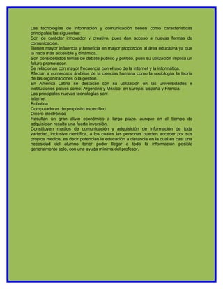 Las tecnologías de información y comunicación tienen como características
principales las siguientes:
Son de carácter innovador y creativo, pues dan acceso a nuevas formas de
comunicación.
Tienen mayor influencia y beneficia en mayor proporción al área educativa ya que
la hace más accesible y dinámica.
Son considerados temas de debate público y político, pues su utilización implica un
futuro prometedor.
Se relacionan con mayor frecuencia con el uso de la Internet y la informática.
Afectan a numerosos ámbitos de la ciencias humana como la sociología, la teoría
de las organizaciones o la gestión.
En América Latina se destacan con su utilización en las universidades e
instituciones países como: Argentina y México, en Europa: España y Francia.
Las principales nuevas tecnologías son:
Internet
Robótica
Computadoras de propósito específico
Dinero electrónico
Resultan un gran alivio económico a largo plazo. aunque en el tiempo de
adquisición resulte una fuerte inversión.
Constituyen medios de comunicación y adquisición de información de toda
variedad, inclusive científica, a los cuales las personas pueden acceder por sus
propios medios, es decir potencian la educación a distancia en la cual es casi una
necesidad del alumno tener poder llegar a toda la información posible
generalmente solo, con una ayuda mínima del profesor.
 