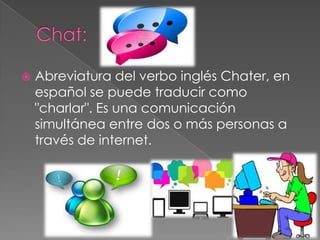 

Abreviatura del verbo inglés Chater, en
español se puede traducir como
"charlar". Es una comunicación
simultánea entre dos o más personas a
través de internet.

 