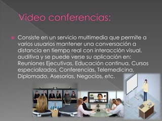 

Consiste en un servicio multimedia que permite a
varios usuarios mantener una conversación a
distancia en tiempo real con interacción visual,
auditiva y se puede verse su aplicación en:
Reuniones Ejecutivas, Educación continua, Cursos
especializados, Conferencias, Telemedicina,
Diplomado, Asesorías, Negocios, etc.

 