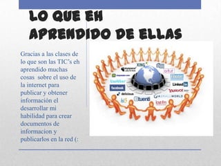 Lo que eh
   aprendido de ellas
Gracias a las clases de
lo que son las TIC’s eh
aprendido muchas
cosas sobre el uso de
la internet para
publicar y obtener
información el
desarrollar mi
habilidad para crear
documentos de
informacion y
publicarlos en la red (:
 