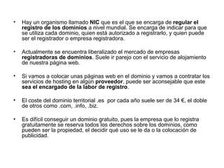Hay un organismo llamado  NIC  que es el que se encarga de  regular el registro de los dominios  a nivel mundial. Se encarga de indicar para que se utiliza cada dominio, quien está autorizado a registrarlo, y quien puede ser el registrador o empresa registradora.  Actualmente se encuentra liberalizado el mercado de empresas  registradoras de dominios . Suele ir parejo con el servicio de alojamiento de nuestra página web. Si vamos a colocar unas páginas web en el dominio y vamos a contratar los servicios de hosting en algún  proveedor , puede ser aconsejable que este  sea el encargado de la labor de registro .  El coste del dominio territorial .es  por cada año suele ser de 34 €, el doble de otros como .com, .info, .biz. Es difícil conseguir un dominio gratuito, pues la empresa que lo registra gratuitamente se reserva todos los derechos sobre los dominios, como pueden ser la propiedad, el decidir qué uso se le da o la colocación de publicidad.  