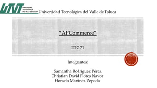 Universidad Tecnológica del Valle de Toluca

“AFCommerce”
ITIC-71
Integrantes:
Samantha Rodríguez Pérez
Christian David Flores Navor
Horacio Martínez Zepeda

 