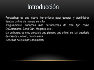 Prestashop es una nueva herramienta para generar y administrar
tiendas on-line de manera sencilla.
Seguramente, conozcas más herramientas de éste tipo como
OsCommerce, Zend Cart, Magento, etc…
sin embargo, es muy probable que pienses que o bien se han quedado
desfasadas, o bien, no son nada
sencillas de instalar y administrar

 