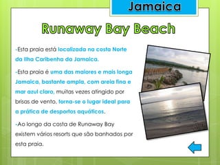-Esta praia está localizada na costa Norte
da Ilha Caribenha da Jamaica.
-Esta praia é uma das maiores e mais longa
Jamaica, bastante ampla, com areia fina e
mar azul claro, muitas vezes atingido por
brisas de vento, torna-se o lugar ideal para
a prática de desportos aquáticos.
-Ao longo da costa de Runaway Bay
existem vários resorts que são banhados por
esta praia.
 