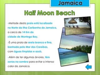 -Metade desta praia está localizada
no Norte da Ilha Caribenha da Jamaica,
a cerca de 14 Km da
cidade de Montego Bay.
-É uma praia de areia branca e fina,
banhada pelo Mar das Caraíbas,
com águas límpidas e azuis.
-Além de ter algumas árvores, têm
zonas na sombra para evitar o intenso
calor da Jamaica.
 