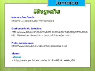 -Informações Gerais:
-http://pt.wikipedia.org/wiki/Jamaica
-Gastronomia da Jamaica:
-http://www.iberostar.com/pt/hoteis/jamaica/pages/gastronomia
-http://www.best-beaches.com/caribbean/jamaica
-Praias Jamaicanas:
-http://www.minube.pt/tag/praias-jamaica-p451
-Vídeos:
Praias:
- http://www.youtube.com/watch?v=HZaA1WWhgQ8
 