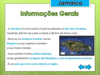 -A Jamaica é uma nação insular localizada no Mar das Caraíbas,
medindo 234 Km de Leste a Oeste e 80 Km de Norte a Sul.
-Situa-se na América Central, sendo
Kingston a sua capital e também
a sua maior cidade.
-Aqui existem muitas praias tropicais,
onde geralmente as águas são límpidas e com temperaturas amenas.
-É um país que tem como idioma o Inglês.
 