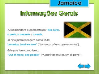 -A sua bandeira é composta por três cores,
o preto, o amarelo e o verde.
-O hino jamaicano tem como título:
“Jamaica, Land we love” (“Jamaica, a Terra que amamos”).
.
-Este país tem como lema:
“Out of many, one people” (“A partir de muitos, um só povo”).
 