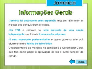 -Jamaica foi descoberta pelos espanhóis, mas em 1670 foram os
ingleses que conquistaram este país.
-Em 1958 a Jamaica foi uma província de uma nação
independente atualmente é uma nação soberana.
-É uma monarquia parlamentarista e quem governa este país
atualmente é a Rainha do Reino Unido.
O representante da monarca na Jamaica é o Governador-Geral,
que tem como papel a aprovação de leis e outras funções do
estado.
Início
 