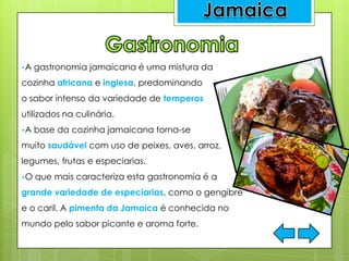 -A gastronomia jamaicana é uma mistura da
cozinha africana e inglesa, predominando
o sabor intenso da variedade de temperos
utilizados na culinária.
-A base da cozinha jamaicana torna-se
muito saudável com uso de peixes, aves, arroz,
legumes, frutas e especiarias.
-O que mais caracteriza esta gastronomia é a
grande variedade de especiarias, como o gengibre
e o caril. A pimenta da Jamaica é conhecida no
mundo pelo sabor picante e aroma forte.
 
