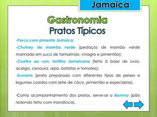 -Porco com pimenta Jamaica;
-Chutney de mamão verde (pedaços de mamão verde
marinado em suco de tamarindo, vinagre e pimentão);
-Coelho ao rum, tortilha Jamaicana (feita à base de ovos,
acelga, cenoura, aipo, batatas e tomates);
-Sumario (prato preparado com diferentes tipos de peixes e
legumes cozidos com leite de côco, pimentão e especiarias).
-Como acompanhamento dos pratos, serve-se o Bammy (pão
redondo feito com mandioca).
 