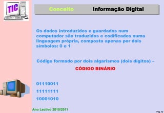Pág. 12
Ano Lectivo 2010/2011
Conceito Informação Digital
Os dados introduzidos e guardados num
computador são traduzidos e codificados numa
linguagem própria, composta apenas por dois
símbolos: 0 e 1
Código formado por dois algarismos (dois dígitos) –
CÓDIGO BINÁRIO
01110011
11111111
10001010
 
