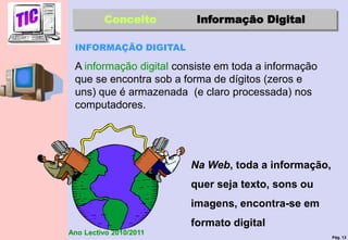 Pág. 13
Ano Lectivo 2010/2011
Conceito Informação Digital
INFORMAÇÃO DIGITAL
A informação digital consiste em toda a informação
que se encontra sob a forma de dígitos (zeros e
uns) que é armazenada (e claro processada) nos
computadores.
Na Web, toda a informação,
quer seja texto, sons ou
imagens, encontra-se em
formato digital
 
