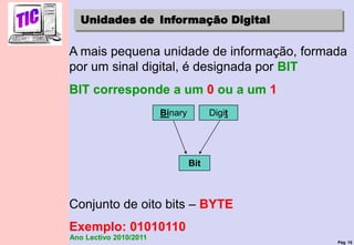 Pág. 15
Ano Lectivo 2010/2011
Unidades de Informação Digital
A mais pequena unidade de informação, formada
por um sinal digital, é designada por BIT
BIT corresponde a um 0 ou a um 1
Conjunto de oito bits – BYTE
Exemplo: 01010110
Bit
Binary Digit
 