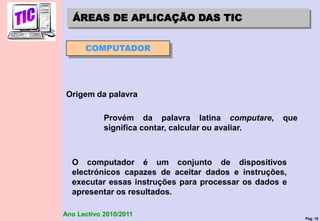 Pág. 18
Ano Lectivo 2010/2011
ÁREAS DE APLICAÇÃO DAS TIC
Origem da palavra
Provém da palavra latina computare, que
significa contar, calcular ou avaliar.
O computador é um conjunto de dispositivos
electrónicos capazes de aceitar dados e instruções,
executar essas instruções para processar os dados e
apresentar os resultados.
COMPUTADOR
 