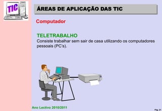 Pág. 21
Ano Lectivo 2010/2011
ÁREAS DE APLICAÇÃO DAS TIC
Computador
TELETRABALHO
Consiste trabalhar sem sair de casa utilizando os computadores
pessoais (PC’s).
 