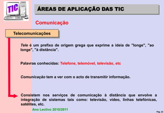 Pág. 22
Ano Lectivo 2010/2011
ÁREAS DE APLICAÇÃO DAS TIC
Comunicação
Telecomunicações
Tele é um prefixo de origem grega que exprime a ideia de "longe", "ao
longe", "à distância".
Palavras conhecidas: Telefone, telemóvel, televisão, etc
Comunicação tem a ver com o acto de transmitir informação.
Consistem nos serviços de comunicação à distância que envolve a
integração de sistemas tais como: televisão, vídeo, linhas telefónicas,
satélites, etc.
 