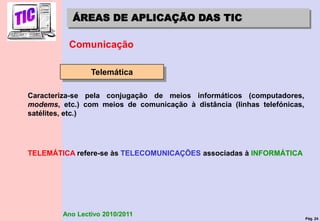 Pág. 24
Ano Lectivo 2010/2011
ÁREAS DE APLICAÇÃO DAS TIC
Comunicação
Telemática
Caracteriza-se pela conjugação de meios informáticos (computadores,
modems, etc.) com meios de comunicação à distância (linhas telefónicas,
satélites, etc.)
TELEMÁTICA refere-se às TELECOMUNICAÇÕES associadas à INFORMÁTICA
 