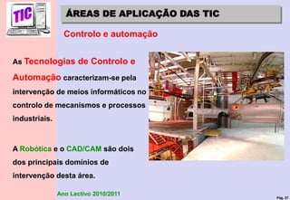 Pág. 27
Ano Lectivo 2010/2011
ÁREAS DE APLICAÇÃO DAS TIC
Controlo e automação
As Tecnologias de Controlo e
Automação caracterizam-se pela
intervenção de meios informáticos no
controlo de mecanismos e processos
industriais.
A Robótica e o CAD/CAM são dois
dos principais domínios de
intervenção desta área.
 