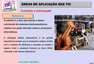Pág. 28
Ano Lectivo 2010/2011
ÁREAS DE APLICAÇÃO DAS TIC
Controlo e automação
Robótica
A robótica é a área que estuda o desen-
volvimento de sistemas electromecânicos
(robôs) nos quais intervêm meios e processos
informáticos.
A utilização destes dispositivos é de grande
importância sempre que é necessário realizar tarefas
com o máximo de eficiência e precisão ou aceder a
lugares onde a presença humana se torna difícil,
arriscada e até mesmo impossível.
 