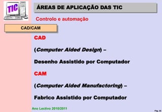 Pág. 30
Ano Lectivo 2010/2011
ÁREAS DE APLICAÇÃO DAS TIC
Controlo e automação
CAD/CAM
CAD
(Computer Aided Design) –
Desenho Assistido por Computador
CAM
(Computer Aided Manufactoring) –
Fabrico Assistido por Computador
 