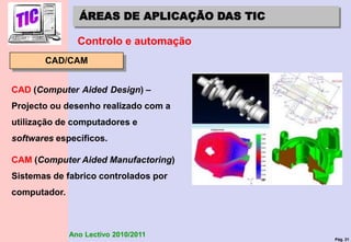 Pág. 31
Ano Lectivo 2010/2011
ÁREAS DE APLICAÇÃO DAS TIC
Controlo e automação
CAD/CAM
CAD (Computer Aided Design) –
Projecto ou desenho realizado com a
utilização de computadores e
softwares específicos.
CAM (Computer Aided Manufactoring)
Sistemas de fabrico controlados por
computador.
 