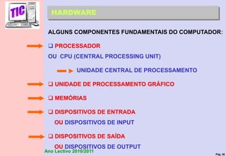 Pág. 36
Ano Lectivo 2010/2011
HARDWARE
ALGUNS COMPONENTES FUNDAMENTAIS DO COMPUTADOR:
 PROCESSADOR
OU CPU (CENTRAL PROCESSING UNIT)
UNIDADE CENTRAL DE PROCESSAMENTO
 UNIDADE DE PROCESSAMENTO GRÁFICO
 MEMÓRIAS
 DISPOSITIVOS DE ENTRADA
OU DISPOSITIVOS DE INPUT
 DISPOSITIVOS DE SAÍDA
OU DISPOSITIVOS DE OUTPUT
 