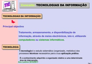 Pág. 4
Ano Lectivo 2010/2011
TECNOLOGIAS DA INFORMAÇÃO
Conceito TECNOLOGIAS DA INFORMAÇÃO
Tratamento, armazenamento, e disponibilização de
informação, através de meios electrónicos, isto é, utilizando
computadores ou sistemas informáticos.
Principal objectivo
A tecnologia é o estudo sistemático (organizado, metódico) dos
processos técnicos necessários para a sua aplicação prática.
É o conhecimento adquirido e organizado relativo a uma determinada
área de intervenção.
TECNOLOGIA
 