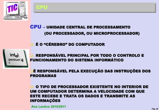 Pág. 40
Ano Lectivo 2010/2011
CPU
CPU – UNIDADE CENTRAL DE PROCESSAMENTO
(OU PROCESSADOR, OU MICROPROCESSADOR)
 É O “CÉREBRO” DO COMPUTADOR
 RESPONSÁVEL PRINCIPAL POR TODO O CONTROLO E
FUNCIONAMENTO DO SISTEMA INFORMÁTICO
É RESPONSÁVEL PELA EXECUÇÃO DAS INSTRUÇÕES DOS
PROGRAMAS
 O TIPO DE PROCESSADOR EXISTENTE NO INTERIOR DE
UM COMPUTADOR DETERMINA A VELOCIDADE COM QUE
ESTE RECEBE E TRATA OS DADOS E TRANSMITE AS
INFORMAÇÕES
 