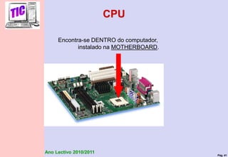 Pág. 41
Ano Lectivo 2010/2011
CPU
Encontra-se DENTRO do computador,
instalado na MOTHERBOARD.
 