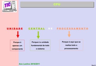 Pág. 42
Ano Lectivo 2010/2011
U N I D A D E C E N T R A L D E P R O C E S S A M E N T O
Porque é
apenas um
componente
Porque é a unidade
fundamental de todo
o sistema
Porque é aqui que se
realiza todo o
processamento
CPU
 