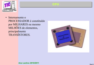Pág. 43
Ano Lectivo 2010/2011
• Internamente o
PROCESSADOR é constituído
por MILHARES ou mesmo
MILHÕES de elementos,
principalmente
TRANSÍSTORES.
CPU
 