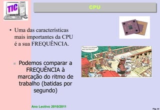 Pág. 44
Ano Lectivo 2010/2011
• Uma das características
mais importantes da CPU
é a sua FREQUÊNCIA.
 Podemos comparar a
FREQUÊNCIA à
marcação do ritmo de
trabalho (batidas por
segundo)
CPU
 