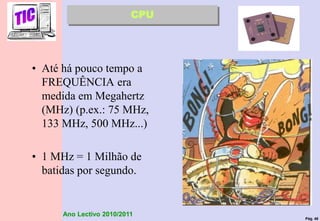 Pág. 46
Ano Lectivo 2010/2011
• Até há pouco tempo a
FREQUÊNCIA era
medida em Megahertz
(MHz) (p.ex.: 75 MHz,
133 MHz, 500 MHz...)
• 1 MHz = 1 Milhão de
batidas por segundo.
CPU
 