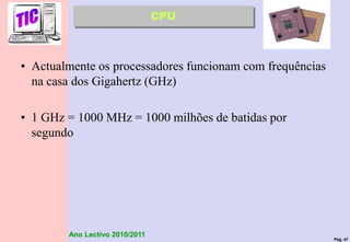 Pág. 47
Ano Lectivo 2010/2011
• Actualmente os processadores funcionam com frequências
na casa dos Gigahertz (GHz)
• 1 GHz = 1000 MHz = 1000 milhões de batidas por
segundo
CPU
 