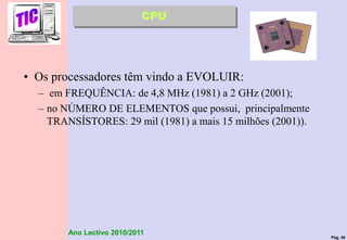 Pág. 48
Ano Lectivo 2010/2011
• Os processadores têm vindo a EVOLUIR:
– em FREQUÊNCIA: de 4,8 MHz (1981) a 2 GHz (2001);
– no NÚMERO DE ELEMENTOS que possui, principalmente
TRANSÍSTORES: 29 mil (1981) a mais 15 milhões (2001)).
CPU
 