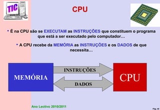 Pág. 49
Ano Lectivo 2010/2011
CPU
• É na CPU são se EXECUTAM as INSTRUÇÕES que constituem o programa
que está a ser executado pelo computador…
• A CPU recebe da MEMÓRIA as INSTRUÇÕES e os DADOS de que
necessita…
CPU
MEMÓRIA
INSTRUÇÕES
DADOS
 